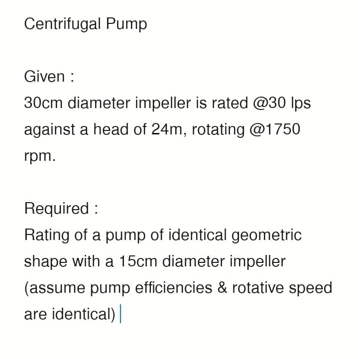 Centrifugal Pump
Given :
30cm diameter impeller is rated @30 lps
against a head of 24m, rotating @1750
rpm.
Required:
Rating of a pump of identical geometric
shape with a 15cm diameter impeller
(assume pump efficiencies & rotative speed
are identical)