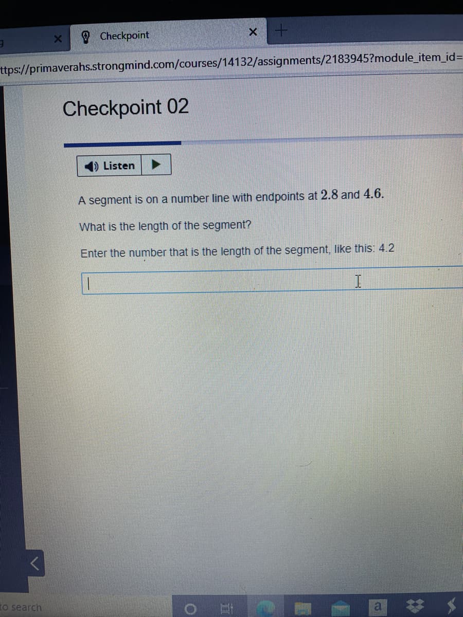 Checkpoint
ttps://primaverahs.strongmind.com/courses/14132/assignments/2183945?module_item_id=
Checkpoint 02
Listen
A segment is on a number line with endpoints at 2.8 and 4.6.
What is the length of the segment?
Enter the number that is the length of the segment, like this: 4.2
to search
a
