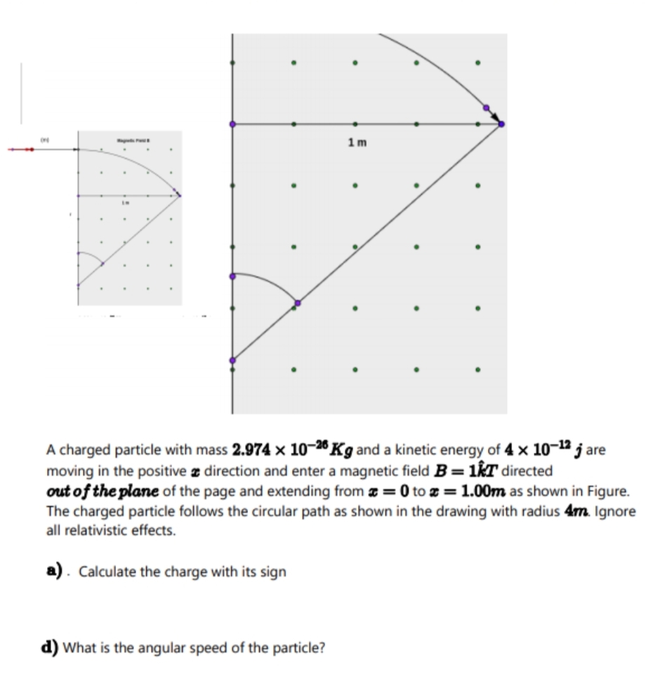 1m
A charged particle with mass 2.974 x 10-28 Kg and a kinetic energy of 4 x 10-12 j are
moving in the positive z direction and enter a magnetic field B=1&T directed
out of the plane of the page and extending from æ = 0 to z = 1.00m as shown in Figure.
The charged particle follows the circular path as shown in the drawing with radius 4m. Ignore
all relativistic effects.
a). Calculate the charge with its sign
d) What is the angular speed of the particle?
