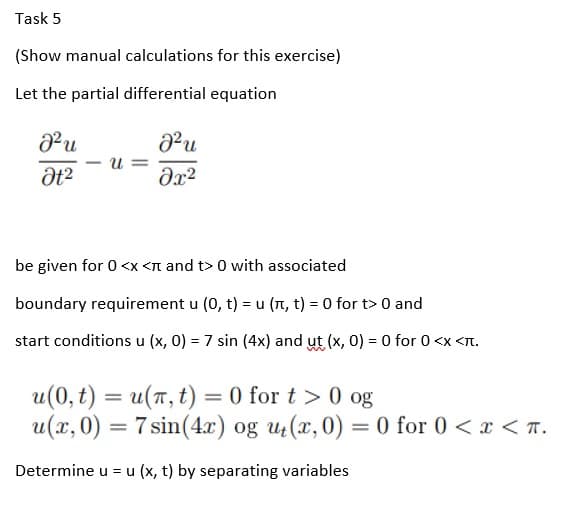 Task 5
(Show manual calculations for this exercise)
Let the partial differential equation
J²u
U=
8²u
əx²
Ət²
be given for 0<x< and t> 0 with associated
boundary requirement u (0, t) = u (π, t) = 0 for t> 0 and
start conditions u (x, 0) = 7 sin (4x) and ut (x, 0) = 0 for 0 <x<π.
u(0, t) = u(n, t) = 0 for t > 0 og
u(x, 0) = 7 sin(4x) og ut(x, 0) = 0 for 0 < x < .
Determine u = u(x, t) by separating variables
-