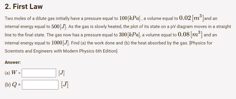 2. First Law
Two moles of a dilute gas initially have a pressure equal to 100 [kPa], a volume equal to 0.02 [m³]and an
internal energy equal to 500 [J]. As the gas is slowly heated, the plot of its state on a pV diagram moves in a straight
line to the final state. The gas now has a pressure equal to 300 [kPa], a volume equal to 0.08 [m³] and an
internal energy equal to 1000 [J]. Find (a) the work done and (b) the heat absorbed by the gas. [Physics for
Scientists and Engineers with Modern Physics 6th Edition]
Answer:
(a) W =
(b) Q =
[J]
[J]