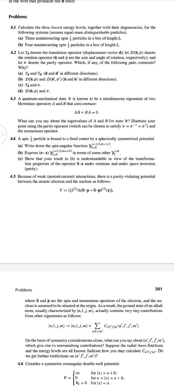 in the wire that produces the B held!
Problems
4.1 Calculate the three lowest energy levels, together with their degeneracies, for the
following systems (assume equal-mass distinguishable particles).
(a) Three noninteracting spin
(b) Four noninteracting spin
4.2 Let Ta denote the translation
particles in a box of length L.
particles in a box of length L.
operator (displacement vector d); let D(n,p) denote
the rotation operator (n and are the axis and angle of rotation, respectively); and
let denote the parity operator. Which, if any, of the following pairs commute?
Why?
(a) Ta and Ta (d and d' in different directions).
(b) D(n,p) and D(f', ') (f and fi' in different directions).
(c) Ta and .
(d) D(n,) and 7.
4.3 A quantum-mechanical state is known to be a simultaneous eigenstate of two
Hermitian operators A and B that anticommute:
AB+BA=0.
What can you say about the eigenvalues of A and B for state
point using the parity operator (which can be chosen to satisfy
the momentum operator.
4.4 A spin particle is bound to a fixed center by a spherically symmetrical potential.
(a) Write down the spin-angular function 1/2m=1/2
(b) Express (0-x) =1/2,m=1/2 in terms of some other y
(c) Show that your result in (b) is understandable in view of the transforma-
tion properties of the operator S.x under rotations and under space inversion
(parity).
? Illustrate your
== ¹) and
4.5 Because of weak (neutral-current) interactions, there is a parity-violating potential
between the atomic electron and the nucleus as follows:
V=A[83)(x)S.p+S.p8³)(x)],
Problems
where S and p are the spin and momentum operators of the electron, and the nu-
cleus is assumed to be situated at the origin. As a result, the ground state of an alkali
atom, usually characterized by In,1, j,m), actually contains very tiny contributions
from other eigenstates as follows:
\n,l, j,m) → \n,l,j,m) + Σ Crim'n'',j', m').
n'l' j'm'
v=f%20
V
301
On the basis of symmetry considerations alone, what can you say about (n',l', j',m'),
which give rise to nonvanishing contributions? Suppose the radial wave functions
and the energy levels are all known. Indicate how you may calculate Cn'' j'm'. Do
we get further restrictions on (n',l', j',m')?
4.6 Consider a symmetric rectangular double-well potential:
for x > a+b;
for a < x <a+b;
Vo> 0 for x <a.