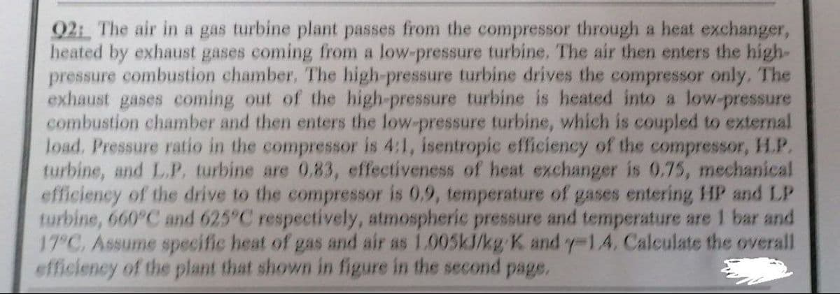 92: The air in a gas turbine plant passes from the compressor through a heat exchanger,
heated by exhaust gases coming from a low-pressure turbine. The air then enters the high-
pressure combustion chamber. The high-pressure turbine drives the compressor only. The
exhaust gases coming out of the high-pressure turbine is heated into a low-pressure
combustion chamber and then enters the low-pressure turbine, which is coupled to external
load. Pressure ratio in the compressor is 4:1, isentropic efficiency of the compressor, H.P.
turbine, and L.P. turbine are 0.83, effectiveness of heat exchanger is 0.75, mechanical
efficiency of the drive to the compressor is 0.9, temperature of gases entering HP and LP
turbine, 660°C and 625°C respectively, atmospheric pressure and temperature are 1 bar and
17°C. Assume specific heat of gas and air as 1.005kJ/kg K and y-1.4. Calculate the overall
efficiency of the plant that shown in figure in the second page.