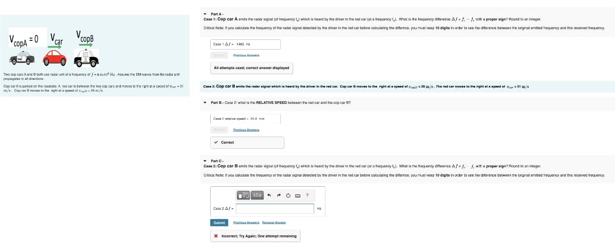 V.
сорд
20 V₁
car
copB
Part A-
Case 1: Cop car A emits the radar signal (of frequency 1) which is heard by the driver in the red car (at a frequency). What is the frequency difference Aff-f, with a proper sign? Round to an integer.
Critical Note: If you calculate the frequency of the radar signal detected by the driver in the red car before calculating the differoo, you must keep 10 digits in order to see the difference between the original emitted frequency and this received frequency
Case 1 Af■ -1462 Hz
Submit Previous Answers
All attempts used; correct answer displayed
Two cop cars A and B both use radar unit of a frequency of -8.8x10 Hx. Assume the EM waves from the radar unit
propagates in all directions.
Cop car A is parked on the roadside. A red car is between the two cop cars and moves to the right at a speed of tear-51
m/s. Cop car B moves to the right at a speed of topt? = 28 m/s.
Case 2: Cop car B emits the radar signal which is heard by the driver in the red car. Cop car B moves to the right at a speed of op 25 m/s-The red car moves to the right at a speed of 51 m/s
▼Part B - Case 2: what is the RELATIVE SPEED between the red car and the cop car B?
Case 2 relative speed = 25.0 m/s
Submit
Previous Amer
✓ Correct
▾ Part C -
Case 2: Cop car B emits the radar signal (of frequency f,) which is heard by the driver in the red car (at a frequency f.). What is the frequency difference Af=ff, with a proper sign? Round to an integer.
Critical Note: If you calculate the frequency of the radar signal detected by the driver in the red car before calculating the differnce, you must keep 10 digits in order to see the difference between the original emitted frequency and this received frequency.
Case 2 Af-
Submit
ΜΕ ΑΣΦ
Previous Answers Request Answer
* Incorrect; Try Again; One attempt remaining
ΗΣ