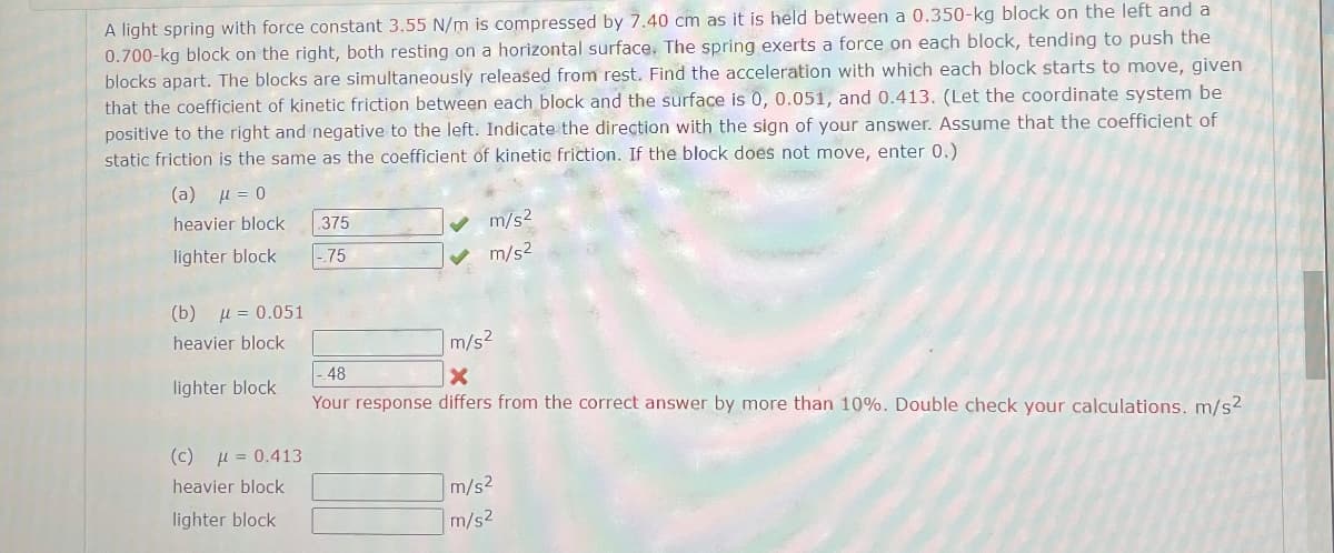A light spring with force constant 3.55 N/m is compressed by 7.40 cm as it is held between a 0.350-kg block on the left and a
0.700-kg block on the right, both resting on a horizontal surface. The spring exerts a force on each block, tending to push the
blocks apart. The blocks are simultaneously released from rest. Find the acceleration with which each block starts to move, given
that the coefficient of kinetic friction between each block and the surface is 0, 0.051, and 0.413. (Let the coordinate system be
positive to the right and negative to the left. Indicate the direction with the sign of your answer. Assume that the coefficient of
static friction is the same as the coefficient of kinetic friction. If the block does not move, enter 0.)
(a) µ = 0
heavier block
.375
lighter block
|-.75
(b) = 0.051
m/s²
m/s²
heavier block
48
m/s²
X
lighter block
(c) = 0.413
Your response differs from the correct answer by more than 10%. Double check your calculations. m/s²
heavier block
lighter block
m/s2
m/s2