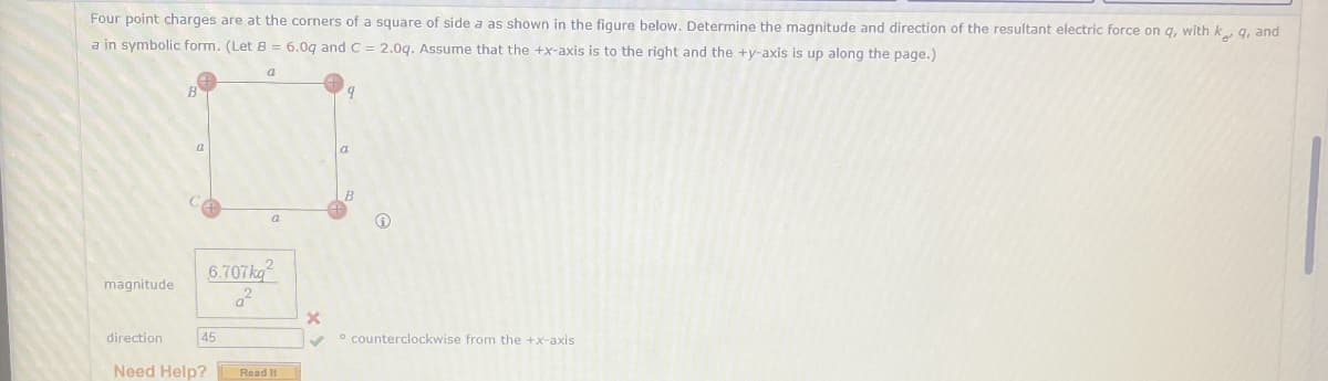 Four point charges are at the corners of a square of side a as shown in the figure below. Determine the magnitude and direction of the resultant electric force on q, with ke q, and
a in symbolic form. (Let B = 6.0q and C = 2.0q. Assume that the +x-axis is to the right and the +y-axis is up along the page.)
a
9
magnitude
6.707kg
22
a
a
B
direction
45
counterclockwise from the +x-axis
Need Help?
Read It