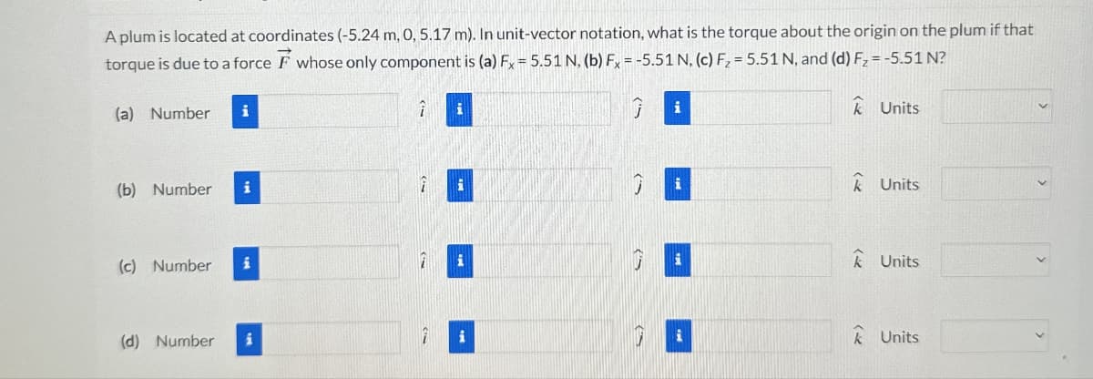 A plum is located at coordinates (-5.24 m, 0, 5.17 m). In unit-vector notation, what is the torque about the origin on the plum if that
torque is due to a force F whose only component is (a) Fx = 5.51 N, (b) Fx = -5.51 N, (c) F2 = 5.51 N, and (d) F₂ = -5.51 N?
(a) Number
i
(b) Number
(c) Number
i
i
i
7
i
Units
✩ Units
Units
(d) Number
7
i
Units