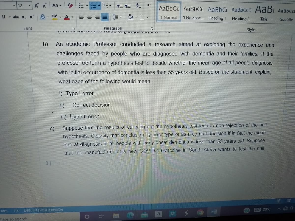 -12
U - abc X₂ X²
Font
Α Α΄ Aa -
AA
C)
31
▾
ORDS DE ENGLISH (SOUTH AFRICA)
here to search
G
www
行行
O
¶ AaBbCc AaBbCc AaBbC AaBbCct AaB AaBbcct
1 Normal 1 No Spac... Heading 1
Heading 2
Subtitle
Paragraph
TOTOO i pare ca
b)
An academic Professor conducted a research aimed at exploring the experience and
challenges faced by people who are diagnosed with dementia and their families. If the
professor perform a hypothesis test to decide whether the mean age of all people diagnosis
with initial occurrence of dementia is less than 55 years old. Based on the statement, explain,
what each of the following would mean.
i) Type I error.
11) Correct decision.
i) Type II error.
Suppose that the results of carrying out the hypothesis test lead to non-rejection of the null
hypothesis. Classify that conclusion by error type or as a correct decision if in fact the mean
age at diagnosis of all people with early-onset dementia is less than 55 years old. Suppose
that the manufacturer of a new COVID-19 vaccine in South Africa wants to test the null
31
G
a
Styles
(Q),
Title
GE 20°C
ERA
19
#0