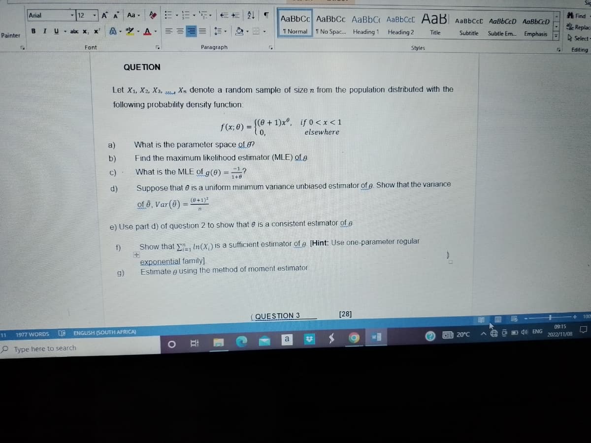 Painter
11
Arial
-12
BIU abc
Y
x
- abc X, X
1977 WORDS
Type here to search
x² AA
A A Aa.
Aa
Font
a)
e o ge
QUE TION
d)
G
f)
ESENT
Let X1, X2, X3, Xn denote a random sample of size n from the population distributed with the
following probability density function:
9)
ENGLISH (SOUTH AFRICA)
==
What is the parameter space of o?
b) Find the maximum likelihood estimator (MLE) of o
Paragraph
Г
What is the MLE of g(0) = ?
1+0
Suppose that is a uniform minimum variance unbiased estimator of e. Show that the variance
of 0, Var(0) = (0+1)²
21
e) Use part d) of question 2 to show that is a consistent estimator of
AaBbCc AaBbCc AaBbC AaBbCcL AaB AaBbcct AaBbCcD AaBbCcD
T Normal 1 No Spac... Heading 1 Heading 2 Title
Subtitle
Subtle Em... Emphasis
O
O 1
f(x; 0) = {(0+1)xº, if 0<x<1
elsewhere
Show that , In (X) is a sufficient estimator of e. [Hint: Use one-parameter regular
exponential family]
Estimate using the method of moment estimator
0
(QUESTION 3
Styles
a
[28]
w
20°C
EM
ER
40 ENG
Sig
09:15
2022/11/08
Find
Replace
Select
F Editing
+ 100