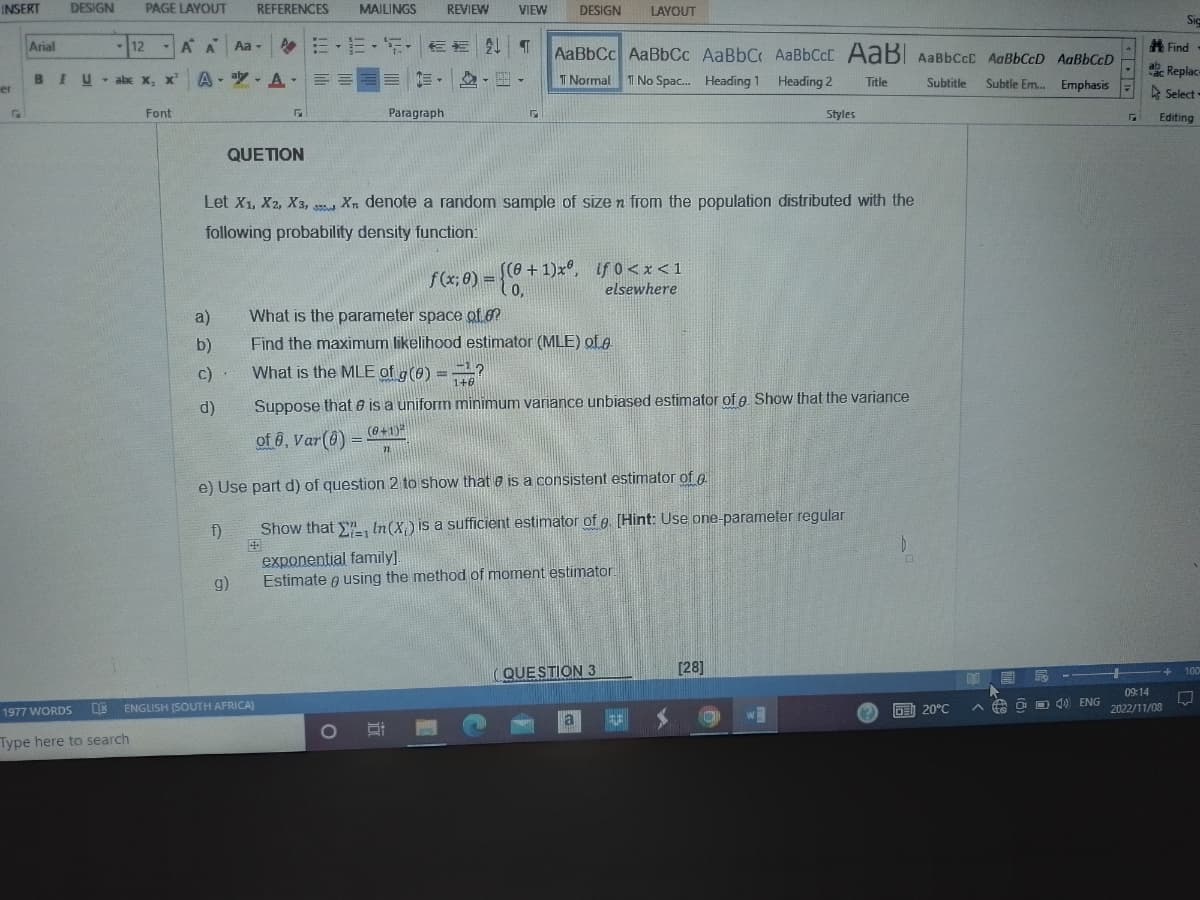 INSERT
er
Arial
DESIGN
BIU
PAGE LAYOUT REFERENCES MAILINGS REVIEW VIEW
-12
IU X,
- abc x, x²¹ A-
1977 WORDS
D
Type here to search
A A Aa -
Font
a)
b)
c)
d)
QUETION
f)
A ==
g)
EESEEN T AaBbCc AaBbCc AaBbC AaBbCct AaBl AaBbcct AaBbCcD AaBbCcD
T Normal 1 No Spac... Heading 1 Heading 2
Title
Subtitle Subtle Em... Emphasis =
Paragraph
Let X1, X2, X3, Xn denote a random sample of size n from the population distributed with the
355
following probability density function:
ENGLISH (SOUTH AFRICA)
DESIGN LAYOUT
F
What is the MLE of g(0) = ?
1+0
f(x; 0) = {(0+1)xº, if 0<x<1
elsewhere
What is the parameter space of o?
Find the maximum likelihood estimator (MLE) of e
Suppose that is a uniform minimum variance unbiased estimator of e. Show that the variance
of 6, Var(8) = (0+1)²
71
e) Use part d) of question 2 to show that is a consistent estimator of p
Show that , In (X) is a sufficient estimator of e. [Hint: Use one-parameter regular
exponential family].
Estimate using the method of moment estimator
QUESTION 3
Styles
a ENE
UNDE
[28]
W
0
DE 20°C
E
A
E
4) ENG
Г
Sig
09:14
2022/11/08
Find
Replace
Select-
Editing
+ 100
UJ