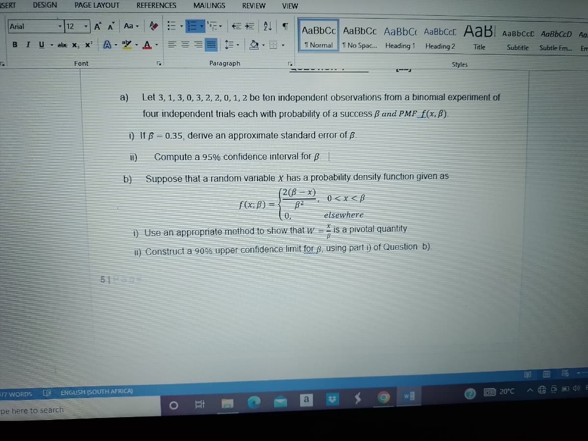 SERT
G
Arial
DESIGN PAGE LAYOUT REFERENCES
77 WORDS
BIU abe X₂ X
12
pe here to search
Font
A A
Aa ▾
AAN
51 Page
ENGLISH (SOUTH AFRICA)
E
115
MAILINGS
O
Et
REVIEW
Paragraph
a)
Let 3, 1, 3, 0, 3, 2, 2, 0, 1, 2 be ten independent observations from a binomial experiment of
four independent trials each with probability of a success ß and PMF f(x, B).
i) If p=0.35, derive an approximate standard error of B.
II)
Compute a 95% confidence interval for p |
b) Suppose that a random variable x has a probability density function given as
(2(B
B²
0,
0<x<B
elsewhere
i) Use an appropriate method to show that w = is a pivotal quantity.
ii) Construct a 90% upper confidence limit for 3, using part i) of Question b).
€* T AaBbCc AaBbCc AaBbC AaBbCct AaB AaBbccE AaBbCcD Ad
1 Normal T No Spac... Heading 1
Heading 2
Title
Subtitle Subtle Em... Em
VIEW
f(x; B) =
a
Styles
W
CE 20°C
ED
O