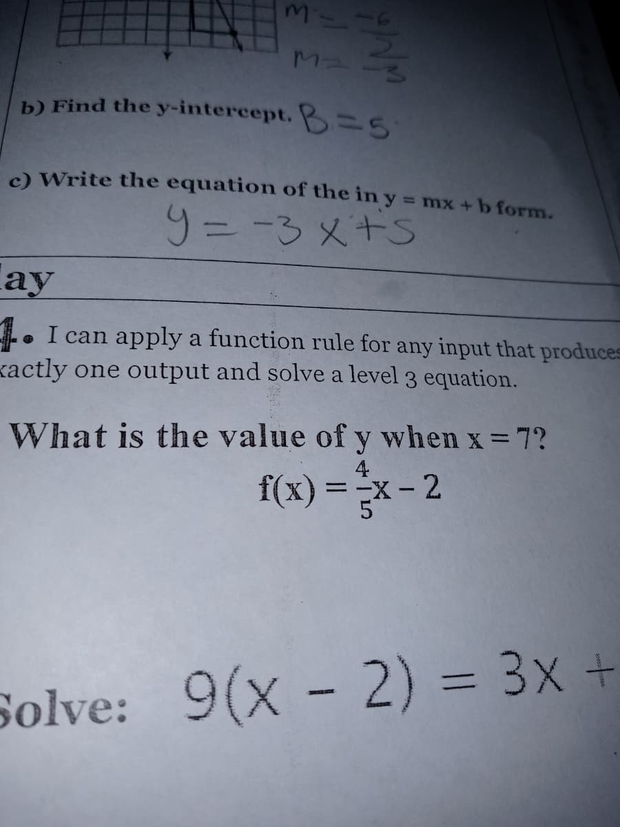 b) Find the y-intercept. B=5
c) Write the equation of the in y = mx + b form.
%3D
9= -3メ+S
ау
I can apply a function rule for any input that produces
kactly one output and solve a level 3 equation.
What is the value of y when x = 7?
4
f(x) = -x - 2
%3D
Solve: 9(x - 2) = 3x +
