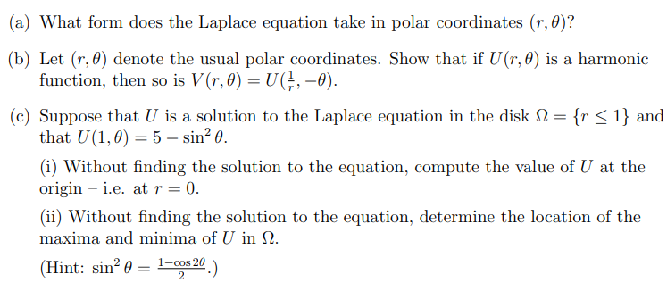 (a) What form does the Laplace equation take in polar coordinates (r, 0)?
(b) Let (r, 0) denote the usual polar coordinates. Show that if U(r, 0) is a harmonic
function, then so is V(r, 0) = U(1, -0).
(c) Suppose that U is a solution to the Laplace equation in the disk = {r ≤ 1} and
that U(1,0) = 5 - sin² 0.
(i) Without finding the solution to the equation, compute the value of U at the
origini.e. at r = 0.
(ii) Without finding the solution to the equation, determine the location of the
maxima and minima of U in N.
(Hint: sin² 0 = ¹-cos 20.)
2