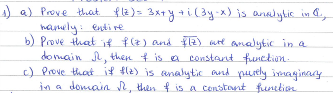 1) a) Prove that f(z) = 3x+y+i (³y-x) is analytic in &,
namely: entire
b) Prove that if f(z) and f(Z) are analytic in a
domain I, then I is a constant function.
c) Prove that if f(z) is analytic and purely imaginary
in a domain I, then & is a constant function.