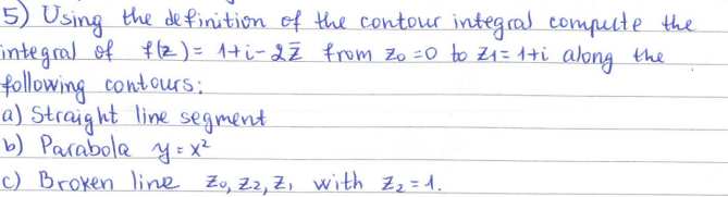 5) Using the definition of the contour integral compute the
integral of f(2)= 1+ i-2 Z from Zo=0 to Z₁ = 1+i along the
following contours:
a) Straight line segment.
b) Parabola y = x²
c) Broken line Zo, Z₂, Z₁ with Z₂=1.