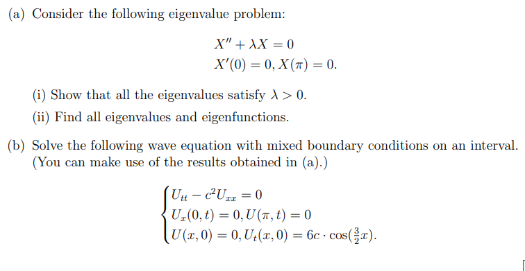 (a) Consider the following eigenvalue problem:
X" + XX = 0
X'(0) = 0, X(T) = 0.
(i) Show that all the eigenvalues satisfy > > 0.
(ii) Find all eigenvalues and eigenfunctions.
(b) Solve the following wave equation with mixed boundary conditions on an interval.
(You can make use of the results obtained in (a).)
Utt- c²Uxx = 0
U₂(0, t) = 0, U(π, t) = 0
[U (x, 0) = 0, U₁(x, 0) = 6c · cos(x).
.