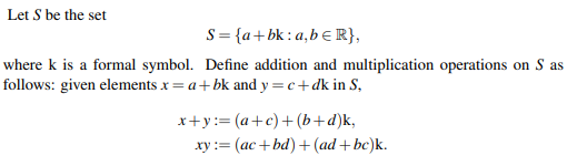 Let S be the set
S= {a+bk: a,bƐ R},
where k is a formal symbol. Define addition and multiplication operations on S as
follows: given elements x = a+ bk and y =c+dk in S,
x+y:= (a+c)+ (b+d)k,
xy:= (ac+ bd)+ (ad + bc)k.
