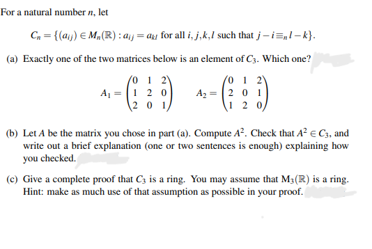 For a natural number n, let
C, = {(aij) E M„(R) : ai :
= aki for all i, j,k,l such that j–i=,1– k}.
(a) Exactly one of the two matrices below is an element of C3. Which one?
(0 1 2
A1 = |1 2 0
20 1
(0 1 2)
A2 = |2 0 1
1 2 0
(b) Let A be the matrix you chose in part (a). Compute A?. Check that A? e C3, and
write out a brief explanation (one or two sentences is enough) explaining how
you checked.
(c) Give a complete proof that C3 is a ring. You may assume that M3(R) is a ring.
Hint: make as much use of that assumption as possible in your proof.
