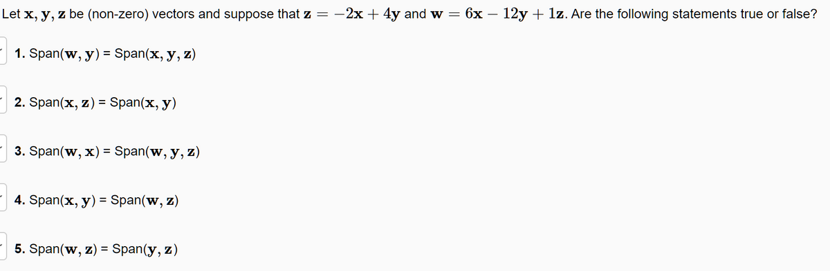 Let x, y, z be (non-zero) vectors and suppose that z =
1. Span(w, y) = Span(x, y, z)
2. Span(x, z) = Span(x, y)
3. Span(w, x) = Span(w, y, z)
4. Span(x, y) = Span(w, Z)
5. Span(w, z) = Span(y, z)
-2x + 4y and w = 6x − 12y + 1z. Are the following statements true or false?