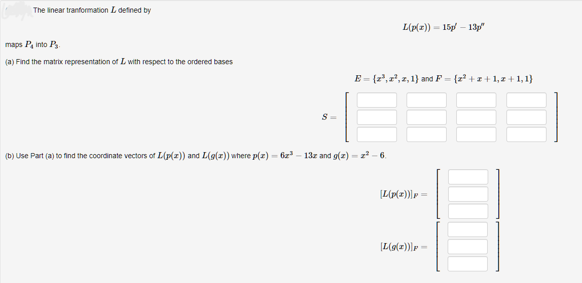 The linear tranformation I defined by
maps P4 into P3.
(a) Find the matrix representation of I with respect to the ordered bases
S
L(p(x)) = 15p - 13p"
E = {x³, x², x, 1} and F = {x² + x + 1, x + 1,1}
(b) Use Part (a) to find the coordinate vectors of L(p(x)) and L(g(x)) where p(x) = 6x³ - 13x and g(x) = x² - 6.
[L(p(x))] F =
[L(g(x))] F =