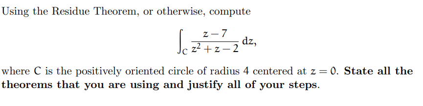 Using the Residue Theorem, or otherwise, compute
z-7
Jez²+z²2d²₂
ܐz
where C is the positively oriented circle of radius 4 centered at z = 0. State all the
theorems that you are using and justify all of your steps.