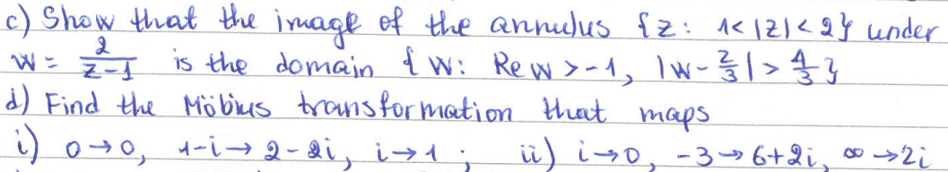 W = Z-1
c) Show that the image of the annulus {2: 1</2)<2} under
is the domain & W: Rew > -1, 1W - 1²/31 | > 14/1/2/2}
d) Find the Möbius transformation that maps.
i) 0→0, 1-i → 2-di, i1;
ii) i→0, -3→ 6+2i, ∞ → 2i