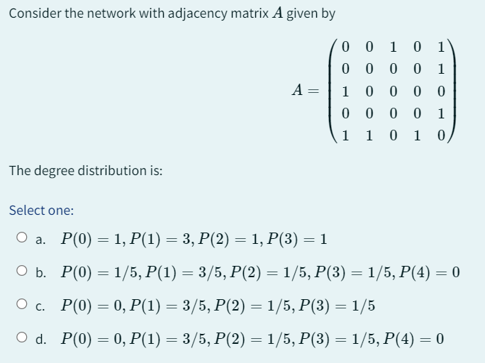 Consider the network with adjacency matrix A given by
The degree distribution is:
Select one:
○ a.
O b.
О с.
O d.
A =
0010 1
1
1000 0
0000 1
1 01 0
000 0
1
P(0) = 1, P(1) = 3, P(2) = 1, P(3) = 1
P(0) = 1/5, P(1) = 3/5, P(2) = 1/5, P(3) = 1/5, P(4) = 0
P(0) = 0, P(1) = 3/5, P(2) = 1/5, P(3) = 1/5
P(0) = 0, P(1) = 3/5, P(2) = 1/5, P(3) = 1/5, P(4) =
=
0