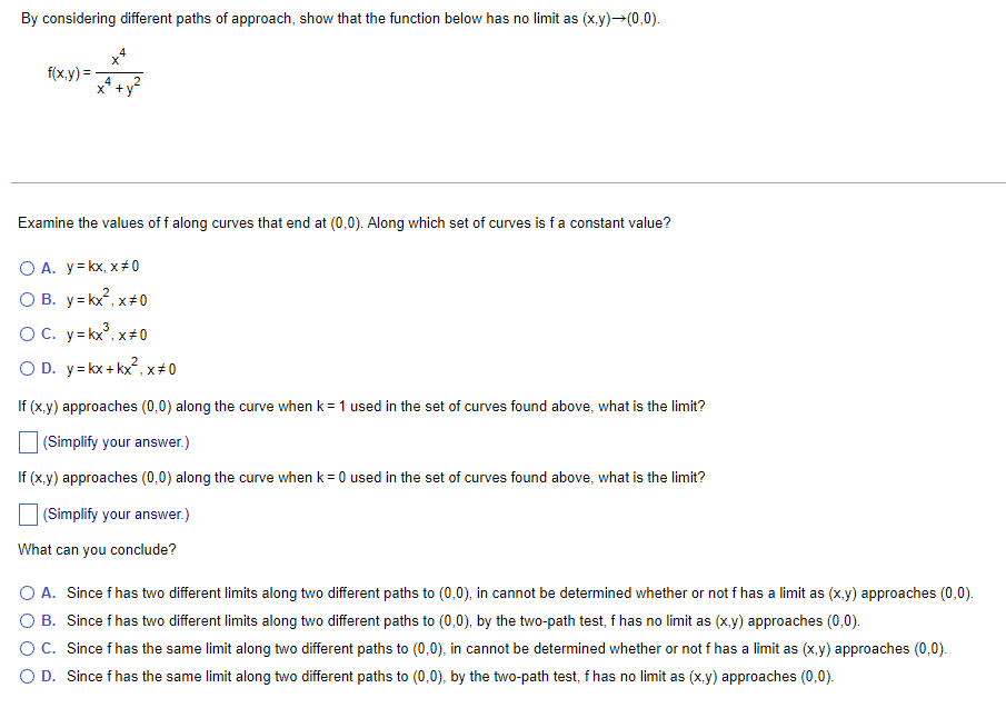 By considering different paths of approach, show that the function below has no limit as (x.y)→(0,0).
f(x.y) =
Examine the values of f along curves that end at (0,0). Along which set of curves is fa constant value?
O A. y= kx, x+ 0
O B. y= kx, x+ 0
OC. y= kx°, x+ 0
O D. y= kx + kx, x 0
If (x.y) approaches (0,0) along the curve when k= 1 used in the set of curves found above, what is the limit?
(Simplify your answer.)
If (x.y) approaches (0,0) along the curve when k= 0 used in the set of curves found above, what is the limit?
|(Simplify your answer.)
What can you conclude?
O A. Since f has two different limits along two different paths to (0,0), in cannot be determined whether or not f has a limit as (x.y) approaches (0,0).
O B. Since f has two different limits along two different paths to (0,0), by the two-path test, f has no limit as (x.y) approaches (0,0).
OC. Since f has the same limit along two different paths to (0,0), in cannot be determined whether or not f has a limit as (x.y) approaches (0,0).
O D. Since f has the same limit along two different paths to (0,0), by the two-path test, f has no limit as (x,y) approaches (0,0).

