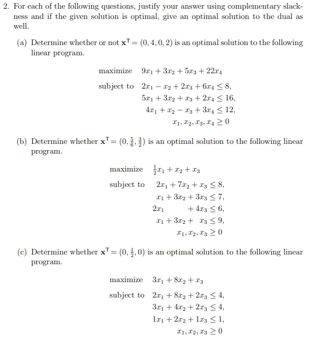 2. For each of the following questions, justify your answer using complementary slack-
ness and if the given solution is optimal, give an optimal solution to the dual as
well.
(a) Determine whether or not x¹ = (0, 4, 0, 2) is an optimal solution to the following
linear program.
maximize
subject to
9x1 + 3x2 + 5x3 + 22x4
2x1 x2 + 2x3 + 6x4 ≤ 8,
5x1 + 3x2 + x3 + 2x4 ≤ 16,
4x₁ + x₂ 3 + 3x4≤ 12,
T1, T2, T3, T4 20
(b) Determine whether x¹ = (0,,) is an optimal solution to the following linear
program.
maximize
subject to
₁ + x₂ + x3
2x1 + 7x₂ + x3 ≤ 8,
x1 + 3x2 + 3x3 ≤ 7,
2x1
+ 4x3 ≤ 6,
x₁ + 3x2 + x3 ≤ 9,
I1, I2, I3 20
(c) Determine whether x¹ = (0,2,0) is an optimal solution to the following linear
program.
maximize
subject to
3x₁ + 8x₂ + x3
2x₁ + 8x2 + 2x3 ≤ 4,
3x₁ +4x₂+2x3 ≤ 4,
1x₁ + 2x2 + 1x3 ≤ 1,
I1, I2, I3 20