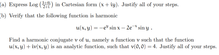 (a) Express Log (34) in Cartesian form (x + iy). Justify all of your steps.
(b) Verify that the following function is harmonic
u(x, y) = −e sin x - 2e¯* siny.
Find a harmonic conjugate v of u, namely a function v such that the function
u(x, y) + iv(x, y) is an analytic function, such that v(0,0) = 4. Justify all of your steps.