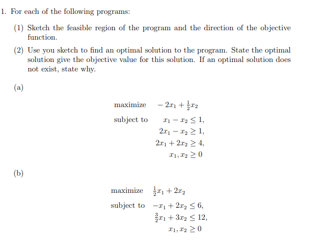 1. For each of the following programs:
(1) Sketch the feasible region of the program and the direction of the objective
function.
(2) Use you sketch to find an optimal solution to the program. State the optimal
solution give the objective value for this solution. If an optimal solution does
not exist, state why.
(a)
(b)
maximize
subject to
maximize
subject to
- 2x1 + x2
x₁ - x₂ ≤ 1,
2x₁₂ ≥ 1,
2x1 + 2x2 ≥ 4,
I1, I₂ 20
₁ +2.0₂
-₁ + 2x₂ ≤ 6,
1+ 3x2 ≤ 12,
I1, I2 20