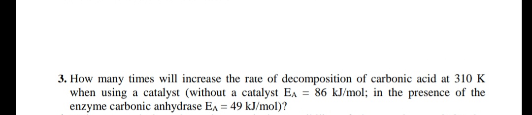 3. How many times will increase the rate of decomposition of carbonic acid at 310 K
when using a catalyst (without a catalyst EA = 86 kJ/mol; in the presence of the
enzyme carbonic anhydrase EA = 49 kJ/mol)?
