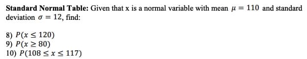 Standard Normal Table: Given that x is a normal variable with mean u = 110 and standard
deviation o = 12, find:
8) P(x < 120)
9) P(x > 80)
10) P(108 < x < 117)
