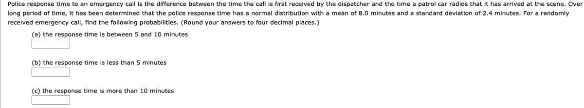 Police response time to an emergency call is the difference between the time the call is first received by the dispatcher and the time a patrol car radios that it has arrived at the scene. Over
long period of time, it has been determined that the police response time has a normal distribution with a mean of 8.0 minutes and a standard deviation of 2.4 minutes. For a randomly
received emergency call, find the following probabilities. (Round your answers to four decimal places.)
(a) the response time is between 5 and 10 minutes
(b) the response time is less than 5 minutes
(c) the response time is more than 10 minutes
