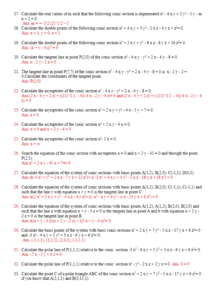 17. Calculate the real values of m such that the following conic section is degenerated x² - 4 xy + 2 y² - 5 y-m
x+2=0.
Ans. m = +- 3/2 (2)^1/2-5
18. Calculate the double points of the following conic section x² + 4xy+3y²-2xz-4yz+z²=0.
Ans. x = 1, y = 0, z = 1
19. Calculate the double points of the following conic section x² + 2xy + y²-8xz-8yz+16z²=0.
Ans. (x + y - 4 z)² = 0
20. Calculate the tangent line in point P(2.0) of the conic section x² - 4xy-y² + 2x-4y-8=0.
Ans. x-2y-2 z=0
21. The tangent line in point P(?,?) of the conic section x² - 4xy-y²+2x-4y-8-0 is x-2y-2=
0.Calculate the coordinates of the tangent point.
Ans. P(2.0)
22. Calculate the asymptotes of the conic section x² - 4xy-y²+2x-4y-8=0.
Ans.(2x - 4y+2z) + ((11)^1/2 - 4)(-4x-2y-4 z)= 0 and (2x - 4y+2z) + (-(11)^1/2 -4)(-4x-2y-4
z) = 0
23. Calculate the asymptotes of the conic section x² + 2xy + y²-4x-5y+7=0.
Ans. z = 0
24. Calculate the asymptotes of the conic section x² + 2xy-4x=0.
Ans. x = 0 and x+2y-4=0
25. Calculate the asymptotes of the conic section x²-2x = 0.
Ans. x = 00
26. Search the equation of the conic section with asymptotes x=0 and x+2y-41 = 0 and through the point
P(2,1).
Ans.x² + 2xy-41 x + 74= 0
27. Calculate the equation of the system of conic sections with basic points A(1,2); B(2,0); C(-1,1); D(0,3).
Ans. k(-4x² + y² +2xz-7yz+12 z²)+1(-3x² + 4xy+4y²-3xz-18 yz+18 z²) = 0
28. Calculate the equation of the system of conic sections with basic points A(1,2); B(2,0); C(-1,1); C(-1,1) and
such that the line c with equation x+y=0 is the tangent line in point C.
Ans. k(2 x² + 3xy + y² - 4x z- 4y z)+1(-x²-xy+6y²-xz-13yz+6z)=0
29. Calculate the equation of the system of conic sections with basic points A(1,2); A(1,2); B(2,0); B(2,0) and
such that the line a with equation x+y-3 z=0 is the tangent line in point A and b with equation x + 2 y -
2 z=0 is the tangent line in point B.
Ans. k(x+y-3 z)(x+2y-2 z)+1(2x+y-4z)²=0
30. Calculate the basic points of the system with basic conic sections x² + 2xy +7 y² - 5xz-17yz+6z²=0
and-3 x²-4 xy +5y²+3xz-9yz + 6 z²=0.
Ans. (-1,1,1), (1,2,1), (2,0,1), (-1,1,1)
31. Calculate the polar line of P(1,1,1) relative to the conic section -3 x² - 4 xy + 5 y² + 3x z-9yz+6z²=0.
Ans. -7x-3y +6z=0
32. Calculate the polar line of P(1,1,1) relative to the conic section x² - y²-2xz+2yz=0. Ans. 0 = 0
33. Calculate the point C of a polar triangle ABC of the conic section x² + 2xy +7 y²-5xz-17yz+6z²=0
if you know that A(2,1,1) and B(0,15,1).