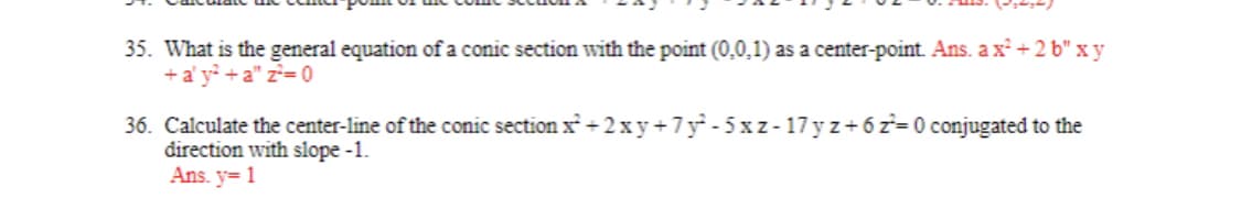 35. What is the general equation of a conic section with the point (0,0,1) as a center-point. Ans. ax² +2b" x y
+ a' y² +a" z²=0
36. Calculate the center-line of the conic section x² + 2xy +7y²-5xz-17yz+62²=0 conjugated to the
direction with slope -1.
Ans. y=1