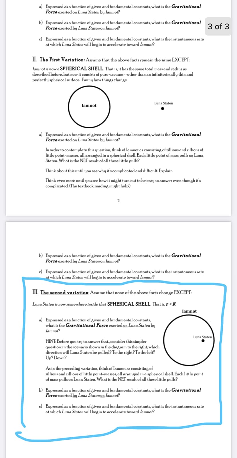 a) Expressed as a function of given and fundamental constants, what is the Gravitational
Force exerted on Luna Staten by lamnof?
b) Expressed as a function of given and fundamental constants, what is the Gravitational
Force exerted by Luna Staten on lamnof?
3 of 3
c) Expressed as a function of given and fundamental constants, what is the instantaneous rate
at which Luna Staten will begin to accelerate toward Iamnof?
II. The First Variation: Assume that the above facts remain the same EXCEPT:
lamnot is nowa SPHERICAL SHELL. That is, it has the same total mass and radius as
described before, but now it consists of pure vacuum--other than an infinitesimally thin and
perfectly spherical surface. Funny how things change.
Luna Staten
Iamnot
a) Expressed as a function of given and fundamental constants, what is the Gravitational
Force exerted on Luna Staten by lamnof?
In order to contemplate this question, think of lamnot as consisting of zillions and zillions of
little point-masses, all arranged in a spherical shell. Each little point of mass pulls on Luna
Staten. What is the NET result of all these little pulls?
Think about this until you see why it's complicated and difficult. Explain.
Think even more until you see how it might turn out to be easy to answer even though it's
complicated. (The textbook reading might help)
b) Expressed as a function of given and fundamental constants, what is the Gravitational
Force exerted by Luna Staten on lamnof?
c) Expressed as a function of given and fundamental constants, what is the instantaneous rate
at which Luna Staten will begin to accelerate toward lamnof?
III. The second variation:Assume that none of the above facts change EXCEPT:
Luna Staten is now somewhere inside that SPHERICAL SHELL. That is, r < R.
lamnot
a) Expressed as a function of given and fundamental constants,
what is the Gravitational Force exerted on Luna Staten by
lamnof?
Luna Staten
HINT: Before you try to answer that, consider this simpler
question: in the scenario shown in the diagram to the right, which
direction will Luna Staten be pulled? To the right? To the left?
Up? Down?
As in the preceding variation, think of lamnot as consisting of
zillions and zillions of little point-masses, all arranged in a spherical shell. Each little point
of mass pulls on Luna Staten. What is the NET result of all these little pulls?
b) Expressed as a function of given and fundamental constants, what is the Gravitational
Force exerted by Luna Staten on Iamnof?
c) Expressed as a function of given and fundamental constants, what is the instantaneous rate
at which Luna Staten will begin to accelerate toward lamnof?
