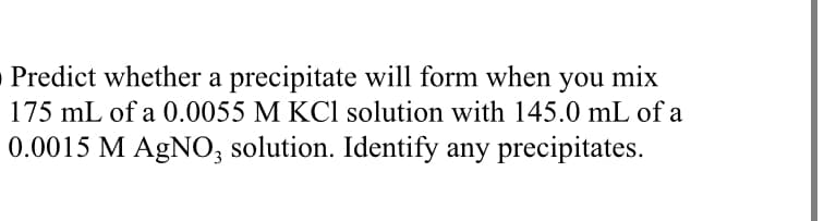 Predict whether a precipitate will form when you mix
175 mL of a 0.0055 M KC1 solution with 145.0 mL of a
0.0015 M AGNO, solution. Identify any precipitates.
