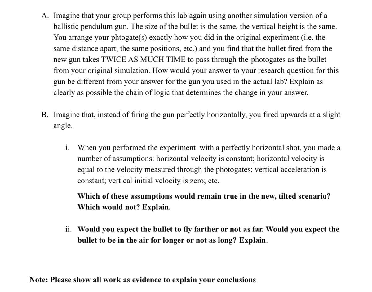 ### Physics Lab Simulation Analysis

**A. Ballistic Pendulum Gun Simulation**

Imagine that your group performs this lab again using another simulation version of a ballistic pendulum gun. The size of the bullet is the same, and the vertical height is the same. You arrange your photogate(s) exactly how you did in the original experiment (i.e. the same distance apart, the same positions, etc.), and you find that the bullet fired from the new gun takes TWICE AS MUCH TIME to pass through the photogates as the bullet from your original simulation.

**Question:** How would your answer to your research question for this gun be different from your answer for the gun you used in the actual lab? Explain as clearly as possible the chain of logic that determines the change in your answer.

---

**B. Firing at an Angle**

Imagine that, instead of firing the gun perfectly horizontally, you fired upwards at a slight angle.

**i. Initial Assumptions & New Scenario Analysis**

When you performed the experiment with a perfectly horizontal shot, you made a number of assumptions:
- Horizontal velocity is constant.
- Horizontal velocity is equal to the velocity measured through the photogates.
- Vertical acceleration is constant.
- Vertical initial velocity is zero; etc.

**Question:** Which of these assumptions would remain true in the new, tilted scenario? Which would not? Explain.

**ii. Bullet Trajectory Analysis**

**Question:** Would you expect the bullet to fly farther or not as far? Would you expect the bullet to be in the air for longer or not as long? Explain.

---

**Note:** Please show all work as evidence to explain your conclusions.

---

### Detailed Explanation:

When using a ballistic pendulum gun simulation, understanding the implications of changes in setup or conditions is crucial. For both scenarios outlined above, you will need to carefully consider the foundational principles of projectile motion and physics. Paying close attention to the details outlined in sections A and B will help you address the implications of different firing conditions and the adjustments required for accurate data interpretation. When firing at an angle, consider the components of the velocity and how rotational and translational movements affect the bullet's trajectory and time of flight.