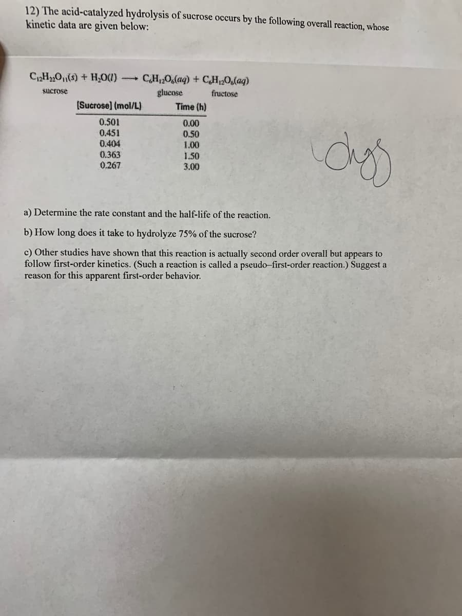 12) The acid-catalyzed hydrolysis of sucrose occurs by the following overall reaction, whose
kinetic data are given below:
C2HO(8) + H,0()
CH120,(aq) + CH,0,(aq)
sucrose
glucose
fructose
(Sucrose] (mol/L)
Time (h)
0.501
0.451
0.404
0.00
0.50
1.00
1.50
3.00
0.363
0.267
a) Determine the rate constant and the half-life of the reaction.
b) How long does it take to hydrolyze 75% of the sucrose?
c) Other studies have shown that this reaction is actually second order overall but appears to
follow first-order kinetics. (Such a reaction is called a pseudo-first-order reaction.) Suggest a
reason for this apparent first-order behavior.
