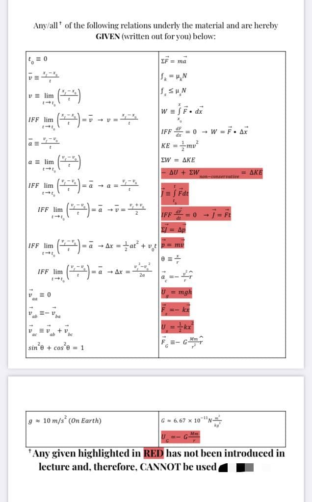 Any/all* of the following relations underly the material and are hereby
GIVEN (written out for you) below:
EF = ma
f = H,N
v = lim
W = SF. dx
IFF lim
-v - v =
IFF = 0 - w = F. Ax
KE =mv?
a =
ΣW ΔΚΕ
a = lim
Δυ + ΣW
AKE
non-conservative
()-
-
IFF lim
= a
= Fdt
IFF lim
IFF E = 0 - = Ft
Ap
IFF lim
a - Ax =at + vt p = mv
%3D
-a - Ax =
IFF lim
Za
a =-
= 0
mgh
aa
=- kx
E- V ba
U =kr
ab
be
F =- G-
sin'e + cos e = 1
g z 10 m/s (On Earth)
G= 6. 67 x 10-"N-".
U. =- GMm
*Any given highlighted in RED has not been introduced in
lecture and, therefore, CANNOT be used
