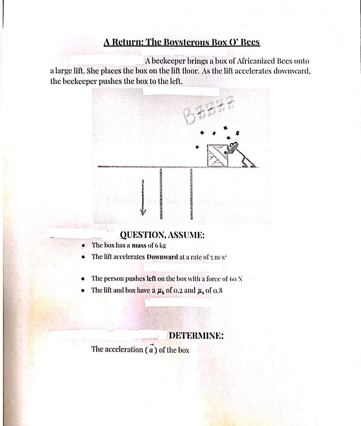 A Return: The Boysterous Box (O' Bees
A beekeeper brings a box of Africanized Bees onto
a large lift. She places the box on the lift floor. As the lift accelerates downward,
the beekeeper pushes the box to the left.
図
QUESTION, ASSUME:
• The box has a mass of 6 kg
The lift accelerates Downward at a rate of 5 m/s
The person pushes left on the bOx with a force of 6o N
• The lift and box have a of o.2 and , of 0.8
DETERMINE:
The acceleration (a) of the box

