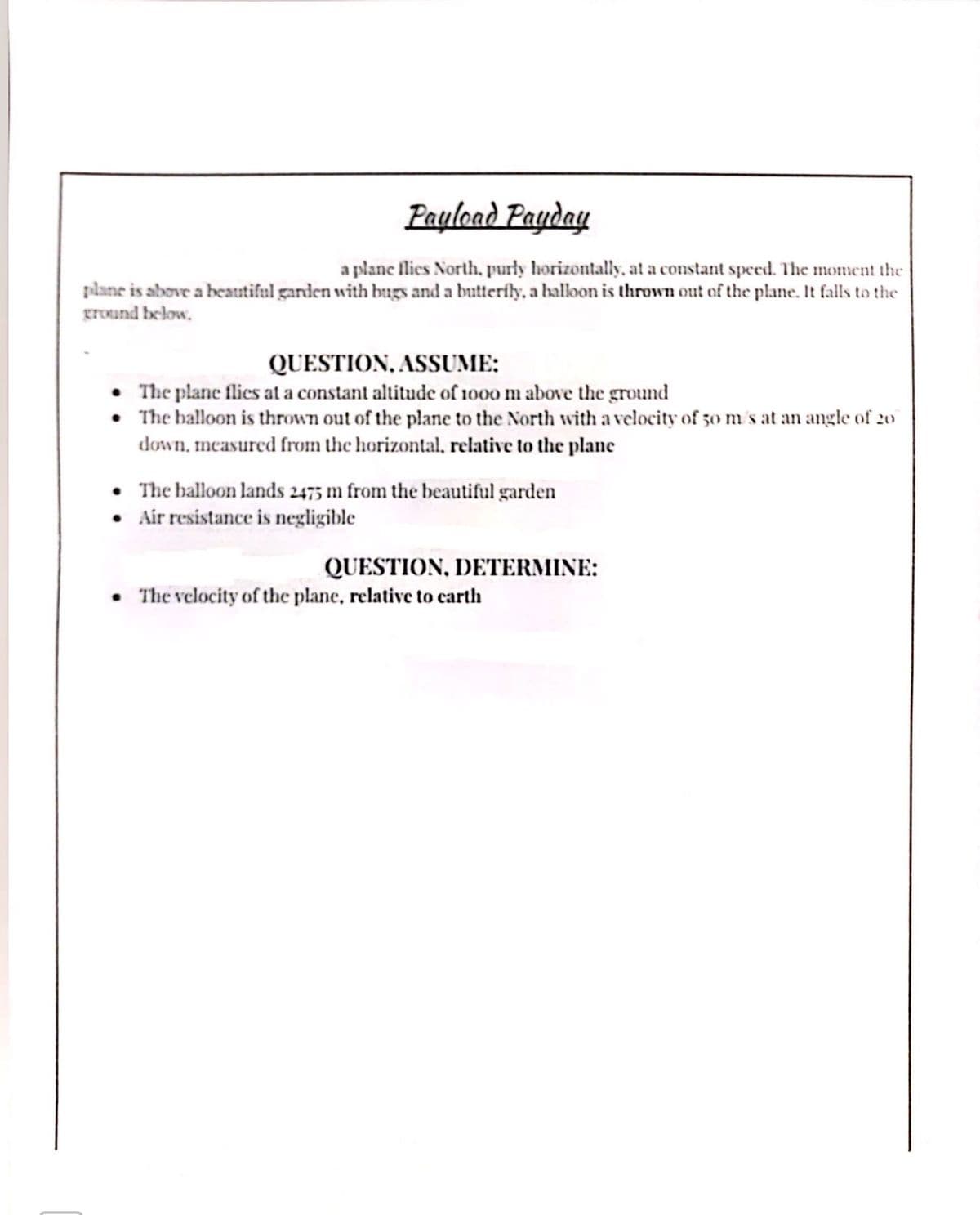 ### Payload Payday

A plane flies North, purely horizontally, at a constant speed. The moment the plane is above a beautiful garden with bugs and a butterfly, a balloon is thrown out of the plane. It falls to the ground below.

#### QUESTION, ASSUME:
- The plane flies at a constant altitude of 1000 m above the ground.
- The balloon is thrown out of the plane to the North with a velocity of 50 m/s at an angle of 20° down, measured from the horizontal, relative to the plane.
- The balloon lands 2475 m from the beautiful garden.
- Air resistance is negligible.

#### QUESTION, DETERMINE:
- The velocity of the plane, relative to earth.