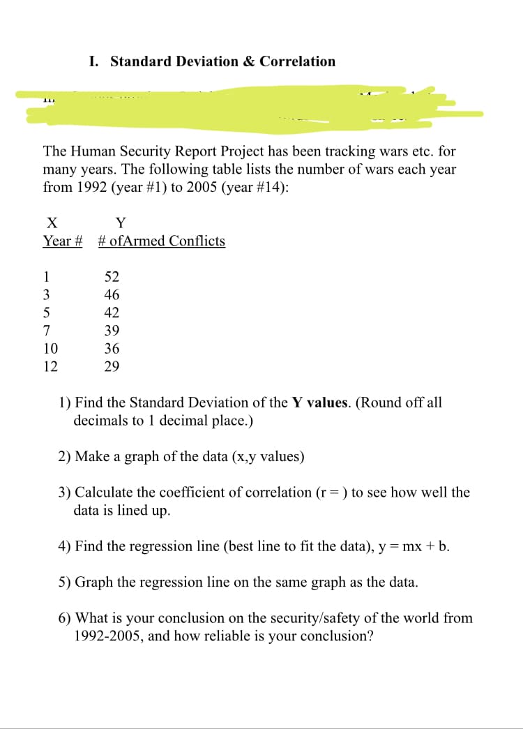 I. Standard Deviation & Correlation
.......
The Human Security Report Project has been tracking wars etc. for
many years. The following table lists the number of wars each year
from 1992 (year #1) to 2005 (year #14):
X
Y
Year # # ofArmed Conflicts
52
46
42
39
36
29
1) Find the Standard Deviation of the Y values. (Round off all
decimals to 1 decimal place.)
2) Make a graph of the data (x,y values)
3) Calculate the coefficient of correlation (r= ) to see how well the
data is lined up.
4) Find the regression line (best line to fit the data), y = mx + b.
5) Graph the regression line on the same graph as the data.
6) What is your conclusion on the security/safety of the world from
1992-2005, and how reliable is your conclusion?
1357m의
