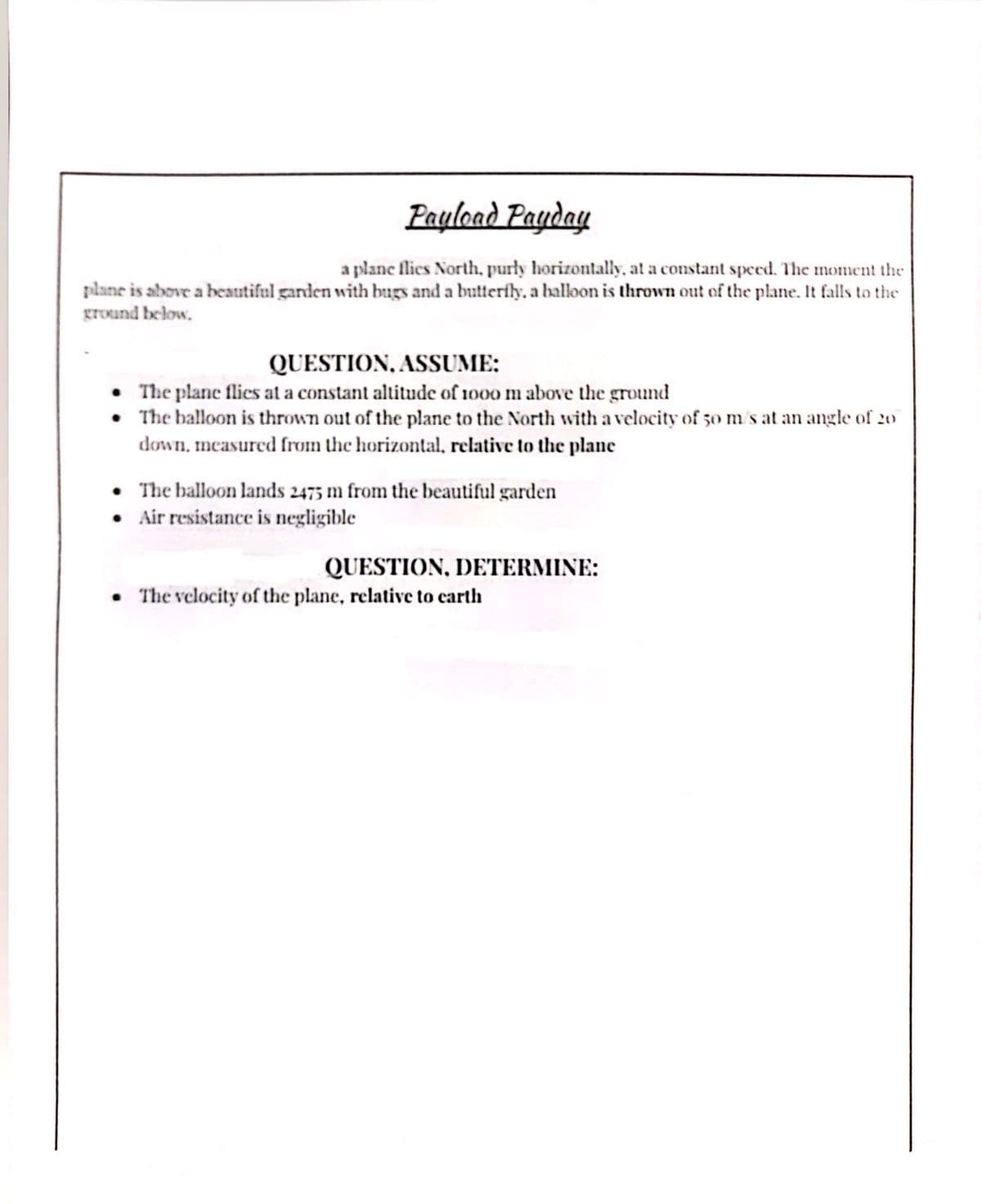 Payload Payday
a plane flics North, purly horizontally, at a constant speed. The moment the
plane is above a beatutiful garden with bugs and a butterfly, a halloon is thrown out of the plane. It falls to the
ground below.
QUESTION, ASSUME:
• The plane flies at a constant altitude of 1000 m above the ground
• The balloon is thrown out of the plane to the North with a velocity of 50 m's at an angle of 2o
down, mcasured from the horizontal, relative to the plane
• The balloon lands 2475 m from the beautiful garden
• Air resistance is negligible
QUESTION, DETERMINE:
• The velocity of the plane, relative to carth
