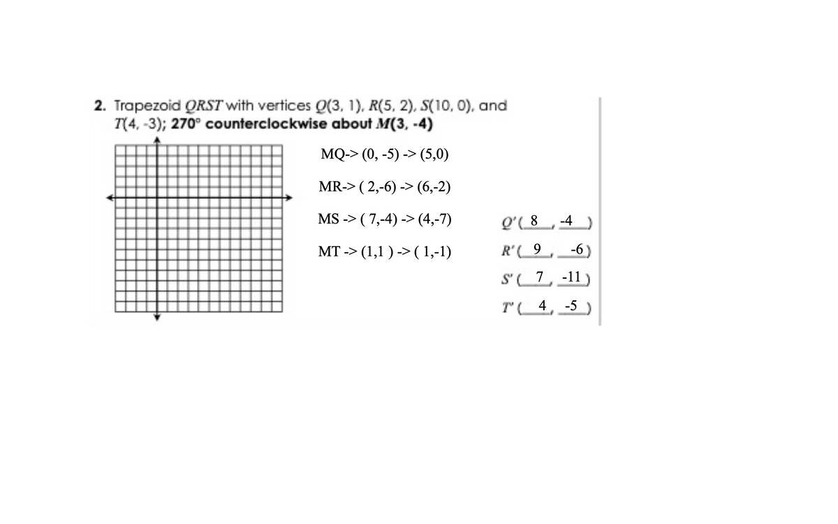 2. Trapezoid QRST with vertices Q(3, 1), R(5, 2), S(10, 0), and
T(4, -3); 270° counterclockwise about M(3, -4)
MQ-> (0, -5) -> (5,0)
MR-> ( 2,-6) -> (6,-2)
MS -> ( 7,-4) -> (4,-7)
Q'( 8
-4
MT -> (1,1 ) ->( 1,-1)
R'( 9
-6)
S' 7, -11
T' 4, -5
