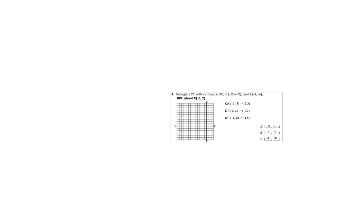 4. Triangle ABC with vertices A(-10, -1), B(-4, 0), and C(-9, -6);
180° about K(-5, 2)
KA ( -5,-3) -> (5,3)
КВ (1,-2) -> (-1,2)
КС(-4,-8) ->(4,8)
A'(0,5
4
B'(
C(-1
10
