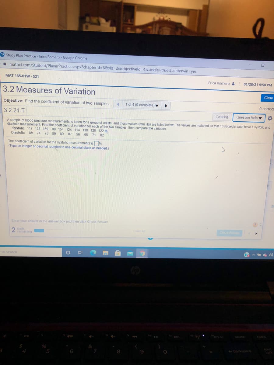 P Study Plan Practice - Erica Romero - Google Chrome
A mathxl.com/Student/PlayerPractice.aspx?chapterld=6&sld%3D2&objectiveld34&single=true&centerwin=yes
MAT 135-01W - S21
Erica Romero & 01/28/21 9:58 PM
3.2 Measures of Variation
Close
Objective: Find the coefficient of variation of two samples.
1 of 4 (0 complete)
O correct
3.2.21-T
Tutoring
Question Help
A sample of blood pressure measurements is taken for a group of adults, and those values (mm Hg) are listed below. The values are matched so that 10 subjects each have a systolic and
diastolic measurement. Find the coefficient of variation for each of the two samples; then compare the variation.
Systolic 117 128 159 98 154 124 114 138 125 122 o
Diastolic 80 74
75 50 89 87
56 65
71
82
coefficient of variation for the systolic measurements is%.
(Type an integer
decimal rounded to one decimal place as needed.)
Enter your answer in the answer box and then click Check Answer
2 parts
femaining
Clear Al
Chek Anw
A G d)
to search
prt sc
delete
home
backspace
num
lock
