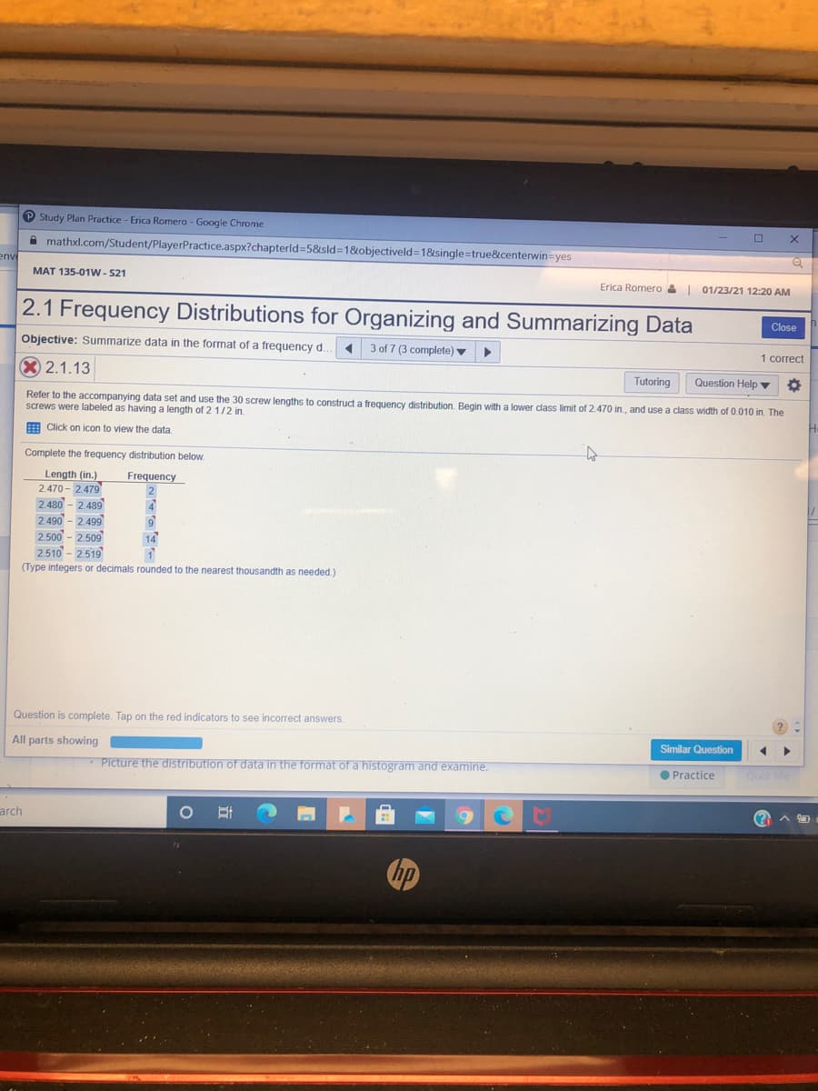 P Study Plan Practice - Erica Romero - Google Chrome
A mathxl.com/Student/PlayerPractice.aspx?chapterld=5&sld=1&objectiveld=1&single=true&centerwin=yes
env
MAT 135-01w - 521
Erica Romero &
01/23/21 12:20 AM
2.1 Frequency Distributions for Organizing and Summarizing Data
Close
Objective: Summarize data in the format of a frequency d.
3 of 7 (3 complete) ▼
1 correct
X 2.1.13
Tutoring
Question Help ▼
Refer to the accompanying data set and use the 30 screw lengths to construct a frequency distribution. Begin with a lower class limit of 2.470 in., and use a class width of 0.010 in. The
screws were labeled as having a length of 2 1/2 in.
E Click on icon to view the data
Complete the frequency distribution below
Length (in.)
2.470 - 2.479
2.480 - 2.489
2.490 - 2.499
2500 - 2509
2.510 - 2519
(Type integers or decimals rounded to the nearest thousandth as needed.)
Frequency
2
14
Question is complete. Tap on the red indicators to see incorrect answers.
Similar Question
All parts showing
Picture the distribution of data in the format of a histogram and examine.
O Practice
Ouiz Me
arch
