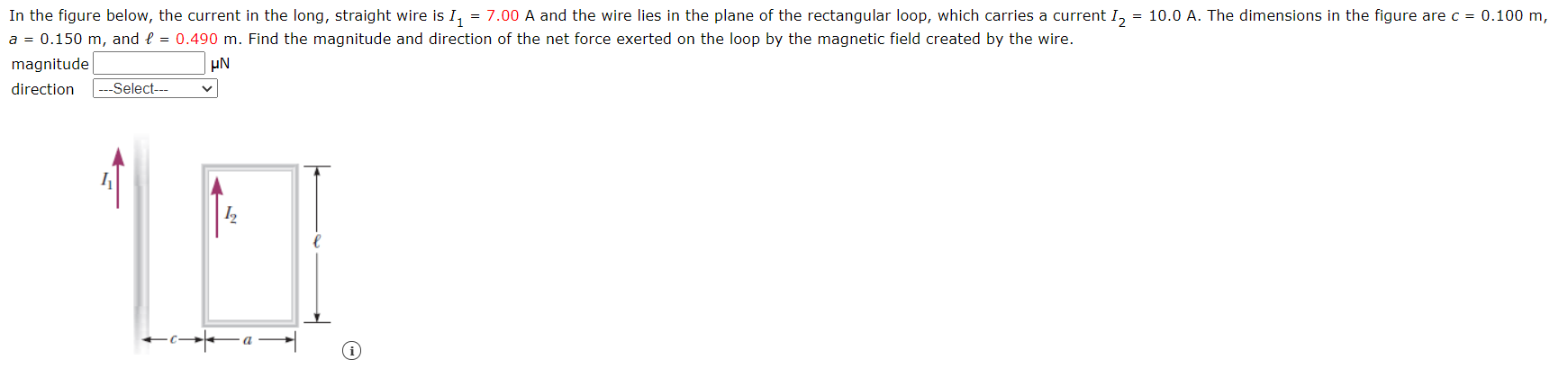 In the figure below, the current in the long, straight wire is I, = 7.00 A and the wire lies in the plane of the rectangular loop, which carries a current I, = 10.0 A. The dimensions in the figure are c = 0.100 m
a = 0.150 m, and { = 0.490 m. Find the magnitude and direction of the net force exerted on the loop by the magnetic field created by the wire.
magnitude
direction
--Select--
